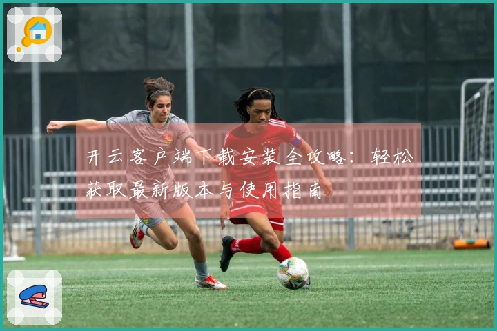 开云客户端下载安装全攻略：轻松获取最新版本与使用指南