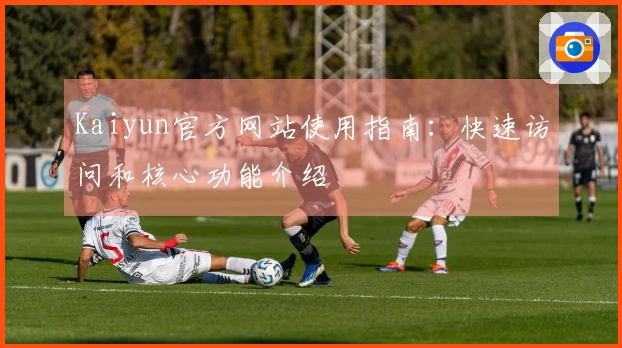 Kaiyun官方网站使用指南：快速访问和核心功能介绍