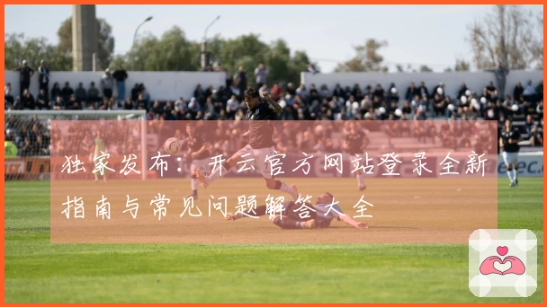 独家发布：开云官方网站登录全新指南与常见问题解答大全