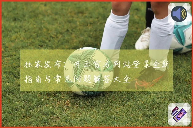 独家发布：开云官方网站登录全新指南与常见问题解答大全